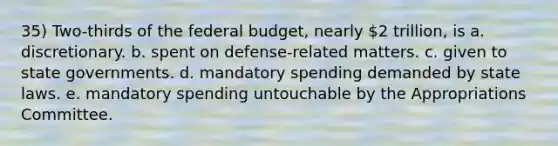 35) Two-thirds of the federal budget, nearly 2 trillion, is a. discretionary. b. spent on defense-related matters. c. given to state governments. d. mandatory spending demanded by state laws. e. mandatory spending untouchable by the Appropriations Committee.