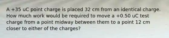 A +35 uC point charge is placed 32 cm from an identical charge. How much work would be required to move a +0.50 uC test charge from a point midway between them to a point 12 cm closer to either of the charges?