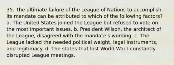 35. The ultimate failure of the League of Nations to accomplish its mandate can be attributed to which of the following factors? a. The United States joined the League but refused to vote on the most important issues. b. President Wilson, the architect of the League, disagreed with the mandate's wording. c. The League lacked the needed political weight, legal instruments, and legitimacy. d. The states that lost World War I constantly disrupted League meetings.