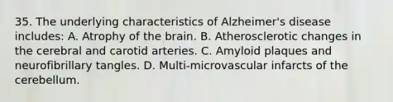 35. The underlying characteristics of Alzheimer's disease includes: A. Atrophy of the brain. B. Atherosclerotic changes in the cerebral and carotid arteries. C. Amyloid plaques and neurofibrillary tangles. D. Multi-microvascular infarcts of the cerebellum.