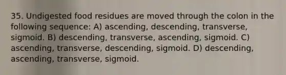 35. Undigested food residues are moved through the colon in the following sequence: A) ascending, descending, transverse, sigmoid. B) descending, transverse, ascending, sigmoid. C) ascending, transverse, descending, sigmoid. D) descending, ascending, transverse, sigmoid.