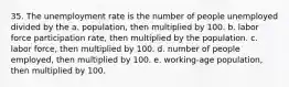 35. The unemployment rate is the number of people unemployed divided by the a. population, then multiplied by 100. b. labor force participation rate, then multiplied by the population. c. labor force, then multiplied by 100. d. number of people employed, then multiplied by 100. e. working-age population, then multiplied by 100.