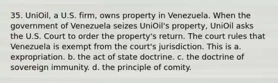 35. UniOil, a U.S. firm, owns property in Venezuela. When the government of Venezuela seizes UniOil's property, UniOil asks the U.S. Court to order the property's return. The court rules that Venezuela is exempt from the court's jurisdiction. This is а. еxpropriation. b. the act of state doctrine. c. the doctrine of sovereign immunity. d. the principle of comity.