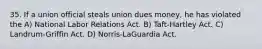 35. If a union official steals union dues money, he has violated the A) National Labor Relations Act. B) Taft-Hartley Act. C) Landrum-Griffin Act. D) Norris-LaGuardia Act.