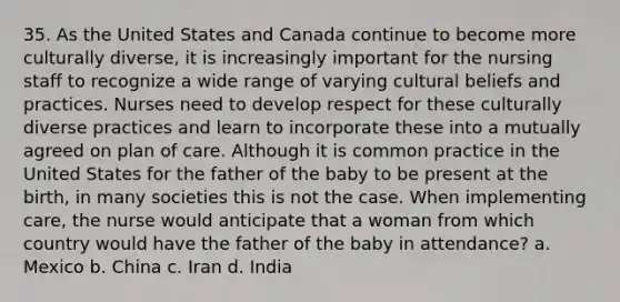 35. As the United States and Canada continue to become more culturally diverse, it is increasingly important for the nursing staff to recognize a wide range of varying cultural beliefs and practices. Nurses need to develop respect for these culturally diverse practices and learn to incorporate these into a mutually agreed on plan of care. Although it is common practice in the United States for the father of the baby to be present at the birth, in many societies this is not the case. When implementing care, the nurse would anticipate that a woman from which country would have the father of the baby in attendance? a. Mexico b. China c. Iran d. India