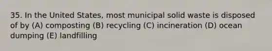 35. In the United States, most municipal solid waste is disposed of by (A) composting (B) recycling (C) incineration (D) ocean dumping (E) landfilling