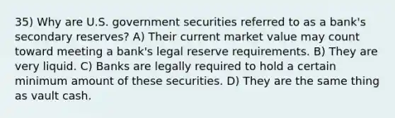 35) Why are U.S. government securities referred to as a bank's secondary reserves? A) Their current market value may count toward meeting a bank's legal reserve requirements. B) They are very liquid. C) Banks are legally required to hold a certain minimum amount of these securities. D) They are the same thing as vault cash.