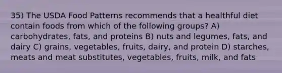 35) The USDA Food Patterns recommends that a healthful diet contain foods from which of the following groups? A) carbohydrates, fats, and proteins B) nuts and legumes, fats, and dairy C) grains, vegetables, fruits, dairy, and protein D) starches, meats and meat substitutes, vegetables, fruits, milk, and fats