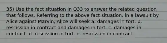 35) Use the fact situation in Q33 to answer the related question that follows. Referring to the above fact situation, in a lawsuit by Alice against Marvin, Alice will seek a. damages in tort. b. rescission in contract and damages in tort. c. damages in contract. d. rescission in tort. e. rescission in contract.