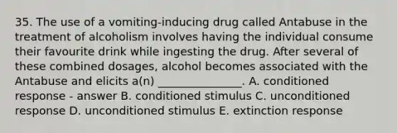 35. The use of a vomiting-inducing drug called Antabuse in the treatment of alcoholism involves having the individual consume their favourite drink while ingesting the drug. After several of these combined dosages, alcohol becomes associated with the Antabuse and elicits a(n) _______________. A. conditioned response - answer B. conditioned stimulus C. unconditioned response D. unconditioned stimulus E. extinction response