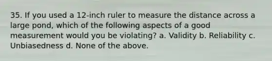 35. If you used a 12-inch ruler to measure the distance across a large pond, which of the following aspects of a good measurement would you be violating? a. Validity b. Reliability c. Unbiasedness d. None of the above.