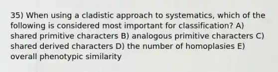 35) When using a cladistic approach to systematics, which of the following is considered most important for classification? A) shared primitive characters B) analogous primitive characters C) shared derived characters D) the number of homoplasies E) overall phenotypic similarity