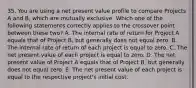 35. You are using a net present value profile to compare Projects A and B, which are mutually exclusive. Which one of the following statements correctly applies to the crossover point between these two? A. The internal rate of return for Project A equals that of Project B, but generally does not equal zero. B. The internal rate of return of each project is equal to zero. C. The net present value of each project is equal to zero. D. The net present value of Project A equals that of Project B, but generally does not equal zero. E. The net present value of each project is equal to the respective project's initial cost.