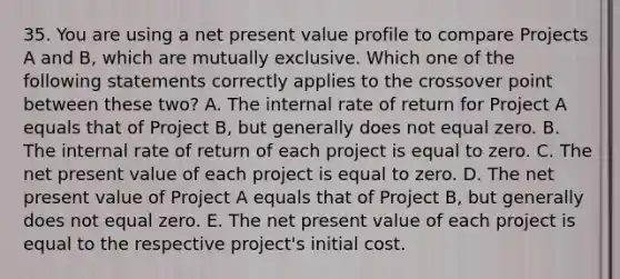 35. You are using a net present value profile to compare Projects A and B, which are mutually exclusive. Which one of the following statements correctly applies to the crossover point between these two? A. The internal rate of return for Project A equals that of Project B, but generally does not equal zero. B. The internal rate of return of each project is equal to zero. C. The net present value of each project is equal to zero. D. The net present value of Project A equals that of Project B, but generally does not equal zero. E. The net present value of each project is equal to the respective project's initial cost.