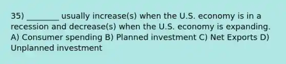 35) ________ usually increase(s) when the U.S. economy is in a recession and decrease(s) when the U.S. economy is expanding. A) Consumer spending B) Planned investment C) Net Exports D) Unplanned investment