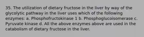 35. The utilization of dietary fructose in the liver by way of the glycolytic pathway in the liver uses which of the following enzymes: a. Phosphofructokinase 1 b. Phosphoglucoisomerase c. Pyruvate kinase d. All the above enzymes above are used in the catabolism of dietary fructose in the liver.