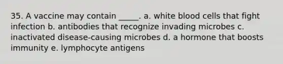 35. A vaccine may contain _____. a. white blood cells that fight infection b. antibodies that recognize invading microbes c. inactivated disease-causing microbes d. a hormone that boosts immunity e. lymphocyte antigens