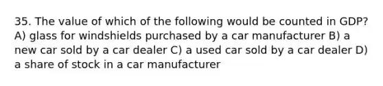 35. The value of which of the following would be counted in GDP? A) glass for windshields purchased by a car manufacturer B) a new car sold by a car dealer C) a used car sold by a car dealer D) a share of stock in a car manufacturer