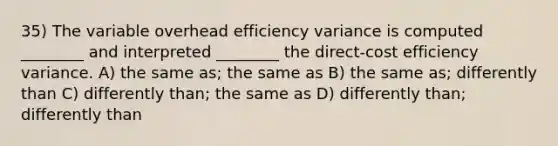 35) The variable overhead efficiency variance is computed ________ and interpreted ________ the direct-cost efficiency variance. A) the same as; the same as B) the same as; differently than C) differently than; the same as D) differently than; differently than