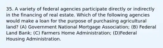 35. A variety of federal agencies participate directly or indirectly in the financing of real estate. Which of the following agencies would make a loan for the purpose of purchasing agricultural land? (A) Government National Mortgage Association; (B) Federal Land Bank; (C) Farmers Home Administration; (D)Federal Housing Administration.