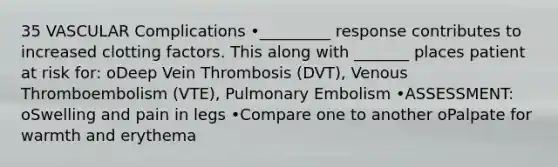 35 VASCULAR Complications •_________ response contributes to increased clotting factors. This along with _______ places patient at risk for: oDeep Vein Thrombosis (DVT), Venous Thromboembolism (VTE), Pulmonary Embolism •ASSESSMENT: oSwelling and pain in legs •Compare one to another oPalpate for warmth and erythema