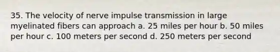 35. The velocity of nerve impulse transmission in large myelinated fibers can approach a. 25 miles per hour b. 50 miles per hour c. 100 meters per second d. 250 meters per second