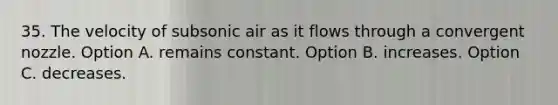 35. The velocity of subsonic air as it flows through a convergent nozzle. Option A. remains constant. Option B. increases. Option C. decreases.