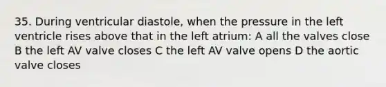 35. During ventricular diastole, when the pressure in the left ventricle rises above that in the left atrium: A all the valves close B the left AV valve closes C the left AV valve opens D the aortic valve closes