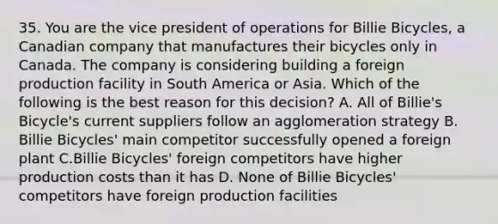 35. You are the vice president of operations for Billie Bicycles, a Canadian company that manufactures their bicycles only in Canada. The company is considering building a foreign production facility in South America or Asia. Which of the following is the best reason for this decision? A. All of Billie's Bicycle's current suppliers follow an agglomeration strategy B. Billie Bicycles' main competitor successfully opened a foreign plant C.Billie Bicycles' foreign competitors have higher production costs than it has D. None of Billie Bicycles' competitors have foreign production facilities