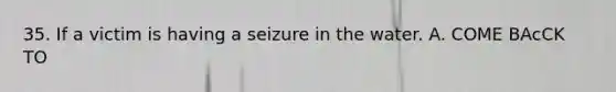 35. If a victim is having a seizure in the water. A. COME BAcCK TO