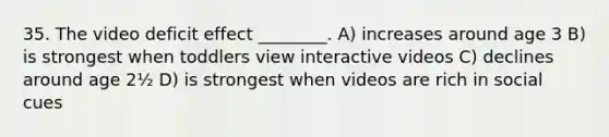 35. The video deficit effect ________. A) increases around age 3 B) is strongest when toddlers view interactive videos C) declines around age 2½ D) is strongest when videos are rich in social cues