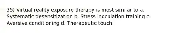 35) Virtual reality exposure therapy is most similar to a. Systematic desensitization b. Stress inoculation training c. Aversive conditioning d. Therapeutic touch