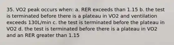 35. VO2 peak occurs when: a. RER exceeds than 1.15 b. the test is terminated before there is a plateau in VO2 and ventilation exceeds 130L/min c. the test is terminated before the plateau in VO2 d. the test is terminated before there is a plateau in VO2 and an RER greater than 1.15