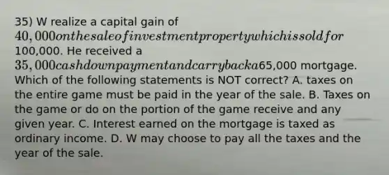 35) W realize a capital gain of 40,000 on the sale of investment property which is sold for100,000. He received a 35,000 cash down payment and carry back a65,000 mortgage. Which of the following statements is NOT correct? A. taxes on the entire game must be paid in the year of the sale. B. Taxes on the game or do on the portion of the game receive and any given year. C. Interest earned on the mortgage is taxed as ordinary income. D. W may choose to pay all the taxes and the year of the sale.