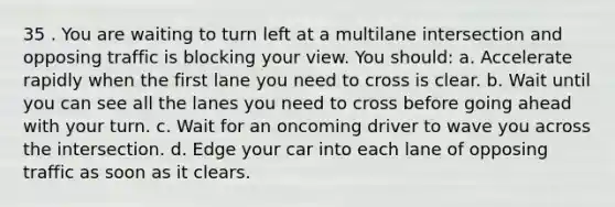 35 . You are waiting to turn left at a multilane intersection and opposing traffic is blocking your view. You should: a. Accelerate rapidly when the first lane you need to cross is clear. b. Wait until you can see all the lanes you need to cross before going ahead with your turn. c. Wait for an oncoming driver to wave you across the intersection. d. Edge your car into each lane of opposing traffic as soon as it clears.