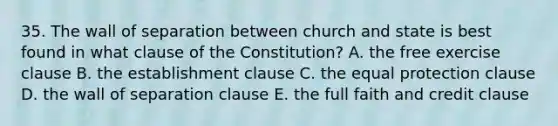 35. The wall of separation between church and state is best found in what clause of the Constitution? A. the free exercise clause B. the establishment clause C. the equal protection clause D. the wall of separation clause E. the full faith and credit clause