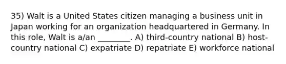 35) Walt is a United States citizen managing a business unit in Japan working for an organization headquartered in Germany. In this role, Walt is a/an ________. A) third-country national B) host-country national C) expatriate D) repatriate E) workforce national