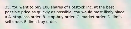 35. You want to buy 100 shares of Hotstock Inc. at the best possible price as quickly as possible. You would most likely place a A. stop-loss order. B. stop-buy order. C. market order. D. limit-sell order. E. limit-buy order.