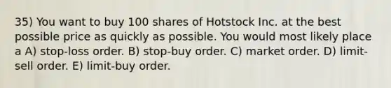 35) You want to buy 100 shares of Hotstock Inc. at the best possible price as quickly as possible. You would most likely place a A) stop-loss order. B) stop-buy order. C) market order. D) limit-sell order. E) limit-buy order.