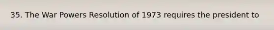 35. The War Powers Resolution of 1973 requires the president to