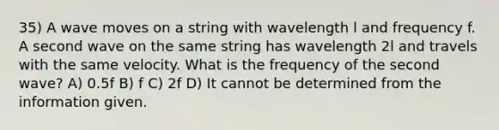 35) A wave moves on a string with wavelength l and frequency f. A second wave on the same string has wavelength 2l and travels with the same velocity. What is the frequency of the second wave? A) 0.5f B) f C) 2f D) It cannot be determined from the information given.