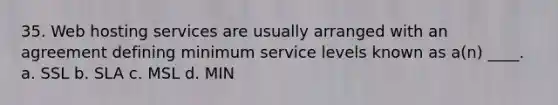 35. Web hosting services are usually arranged with an agreement defining minimum service levels known as a(n) ____. a. SSL b. SLA c. MSL d. MIN