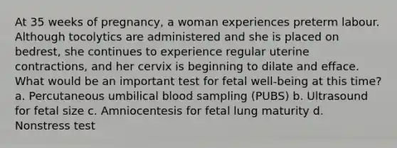 At 35 weeks of pregnancy, a woman experiences preterm labour. Although tocolytics are administered and she is placed on bedrest, she continues to experience regular uterine contractions, and her cervix is beginning to dilate and efface. What would be an important test for fetal well-being at this time? a. Percutaneous umbilical blood sampling (PUBS) b. Ultrasound for fetal size c. Amniocentesis for fetal lung maturity d. Nonstress test