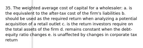 35. The weighted average cost of capital for a wholesaler: a. is the equivalent to the after-tax cost of the firm's liabilities b. should be used as the required return when analyzing a potential acquisition of a retail outlet c. is the return investors require on the total assets of the firm d. remains constant when the debt-equity ratio changes e. is unaffected by changes in corporate tax return