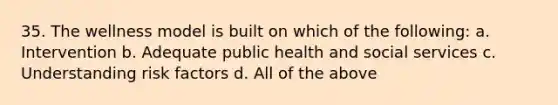 35. The wellness model is built on which of the following: a. Intervention b. Adequate public health and social services c. Understanding risk factors d. All of the above