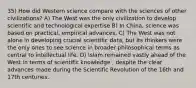 35) How did Western science compare with the sciences of other civilizations? A) The West was the only civilization to develop scientific and technological expertise B) In China, science was based on practical, empirical advances. C) The West was not alone in developing crucial scientific data, but its thinkers were the only ones to see science in broader philosophical terms as central to intellectual life. D) Islam remained vastly ahead of the West in terms of scientific knowledge , despite the clear advances made during the Scientific Revolution of the 16th and 17th centuries.