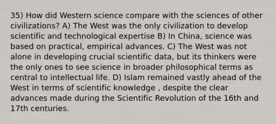 35) How did Western science compare with the sciences of other civilizations? A) The West was the only civilization to develop scientific and technological expertise B) In China, science was based on practical, empirical advances. C) The West was not alone in developing crucial scientific data, but its thinkers were the only ones to see science in broader philosophical terms as central to intellectual life. D) Islam remained vastly ahead of the West in terms of scientific knowledge , despite the clear advances made during the Scientific Revolution of the 16th and 17th centuries.