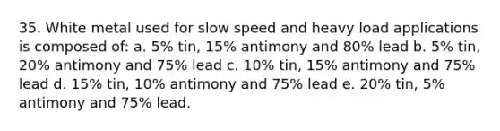 35. White metal used for slow speed and heavy load applications is composed of: a. 5% tin, 15% antimony and 80% lead b. 5% tin, 20% antimony and 75% lead c. 10% tin, 15% antimony and 75% lead d. 15% tin, 10% antimony and 75% lead e. 20% tin, 5% antimony and 75% lead.