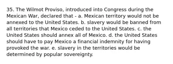 35. The Wilmot Proviso, introduced into Congress during the Mexican War, declared that - a. Mexican territory would not be annexed to the United States. b. slavery would be banned from all territories that Mexico ceded to the United States. c. the United States should annex all of Mexico. d. the United States should have to pay Mexico a financial indemnity for having provoked the war. e. slavery in the territories would be determined by popular sovereignty.