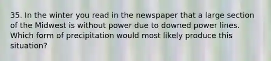 35. In the winter you read in the newspaper that a large section of the Midwest is without power due to downed power lines. Which form of precipitation would most likely produce this situation?